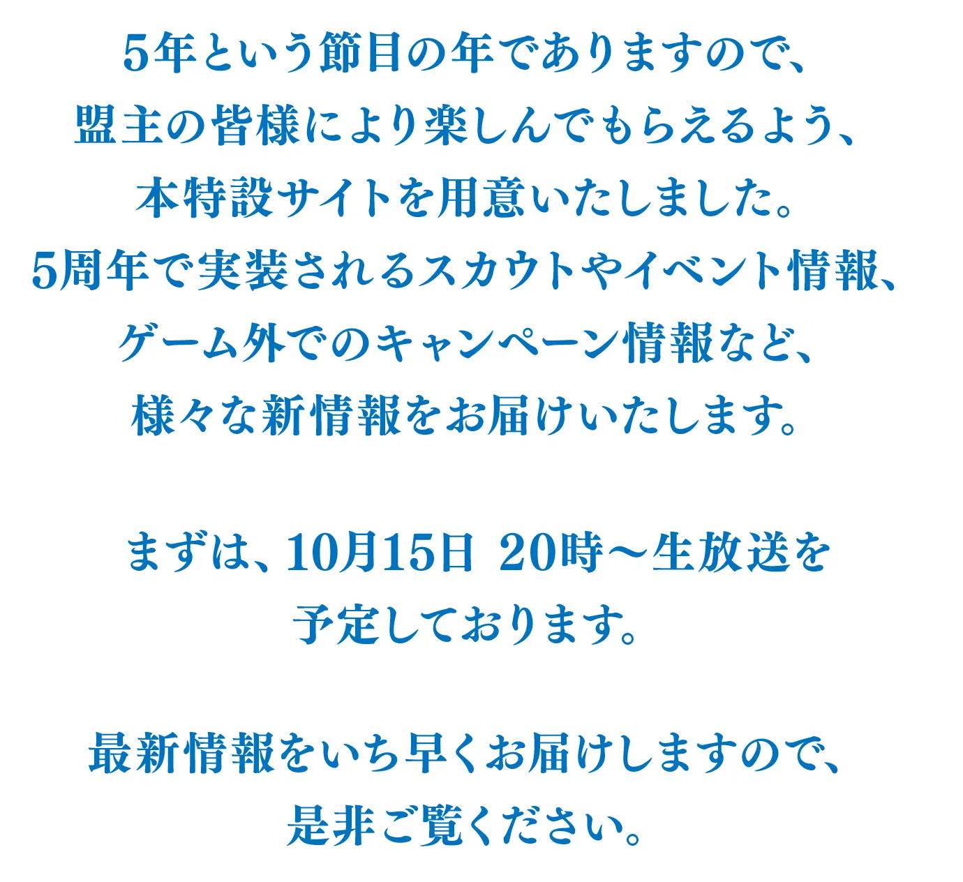 5年という節目の年でありますので、盟主の皆様により楽しんでもらえるよう、本特設サイトを用意いたしました。
      5周年で実装されるスカウトやイベント情報、ゲーム外でのキャンペーン情報など、様々な新情報をお届けいたします。
      まずは、10月15日 20時～生放送を予定しております。
      最新情報をいち早くお届けしますので、是非ご覧ください。