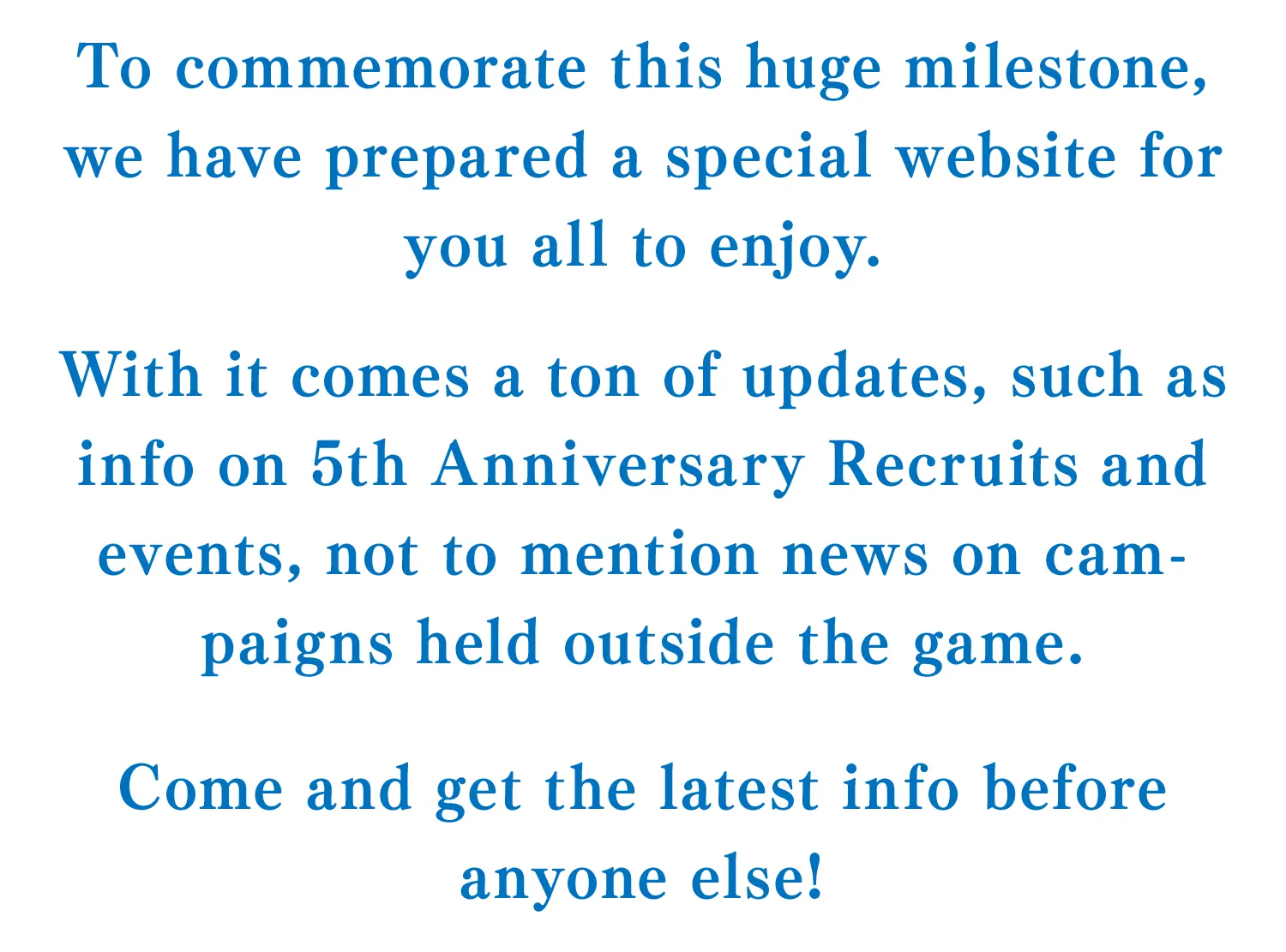 To commemorate this huge milestone, we have prepared a special website for you all to enjoy.
With it comes a ton of updates, such as info on 5th Anniversary Recruits and events, not to mention news on campaigns held outside the game.
To kick off the festivities,we're hosting a livestream on Oct. 15 (Thu) from 11:00 UTC.
Come and get the latest info before anyone else!